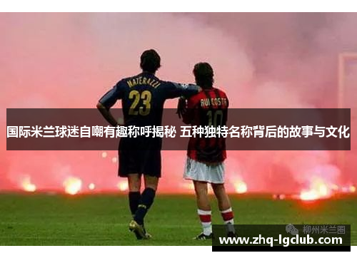国际米兰球迷自嘲有趣称呼揭秘 五种独特名称背后的故事与文化