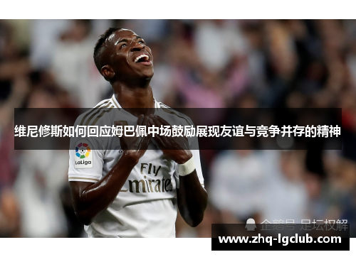 维尼修斯如何回应姆巴佩中场鼓励展现友谊与竞争并存的精神