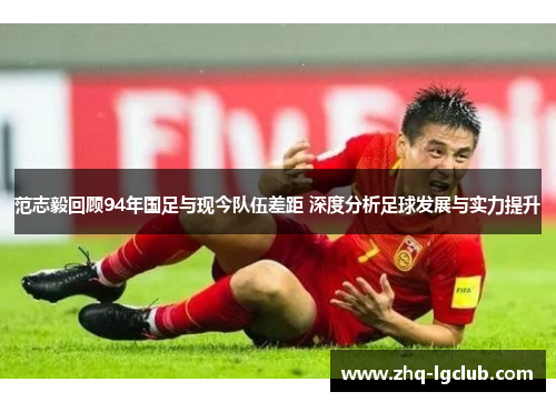 范志毅回顾94年国足与现今队伍差距 深度分析足球发展与实力提升
