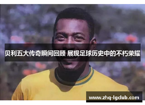 贝利五大传奇瞬间回顾 展现足球历史中的不朽荣耀