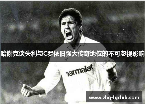 哈谢克谈失利与C罗依旧强大传奇地位的不可忽视影响