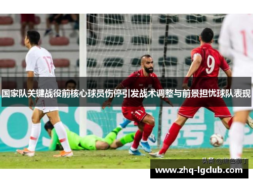 国家队关键战役前核心球员伤停引发战术调整与前景担忧球队表现