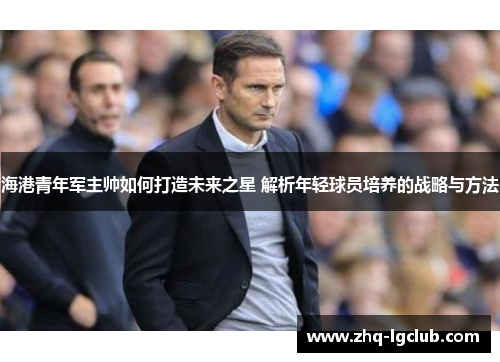 海港青年军主帅如何打造未来之星 解析年轻球员培养的战略与方法