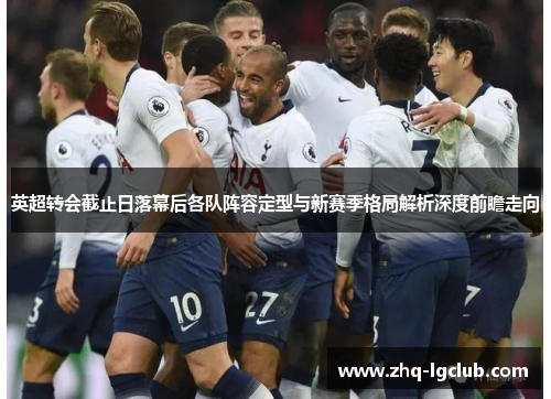 英超转会截止日落幕后各队阵容定型与新赛季格局解析深度前瞻走向